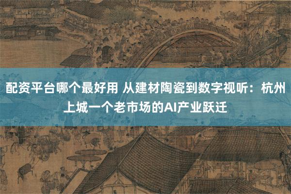 配资平台哪个最好用 从建材陶瓷到数字视听:杭州上城一个老市场的AI产业跃迁