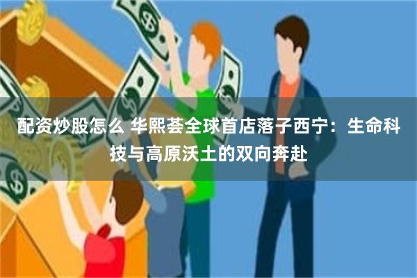 配资炒股怎么 华熙荟全球首店落子西宁：生命科技与高原沃土的双向奔赴