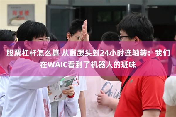 股票杠杆怎么算 从翻跟头到24小时连轴转：我们在WAIC看到了机器人的班味