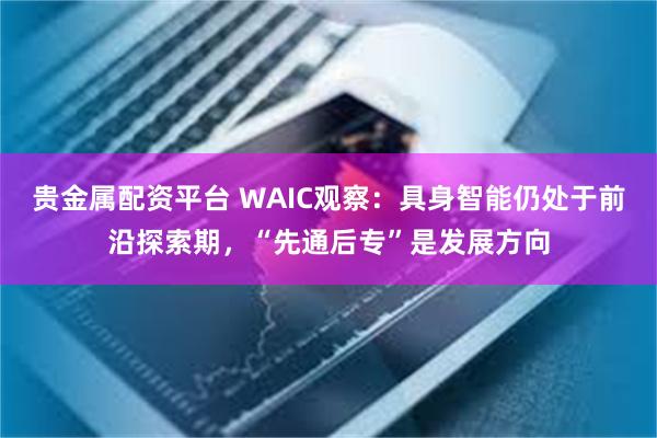 贵金属配资平台 WAIC观察：具身智能仍处于前沿探索期，“先通后专”是发展方向