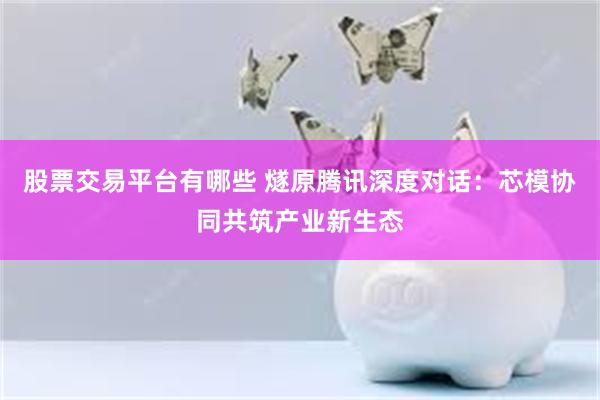 股票交易平台有哪些 燧原腾讯深度对话：芯模协同共筑产业新生态