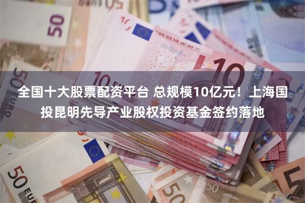全国十大股票配资平台 总规模10亿元！上海国投昆明先导产业股权投资基金签约落地