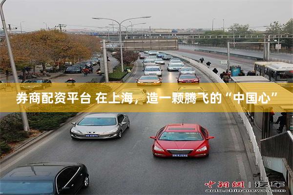 券商配资平台 在上海，造一颗腾飞的“中国心”