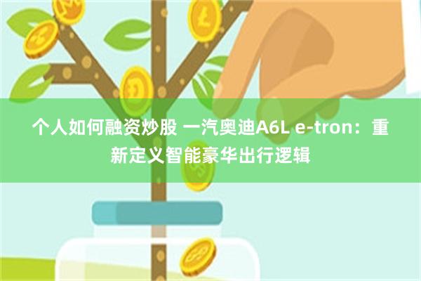 个人如何融资炒股 一汽奥迪A6L e-tron：重新定义智能豪华出行逻辑