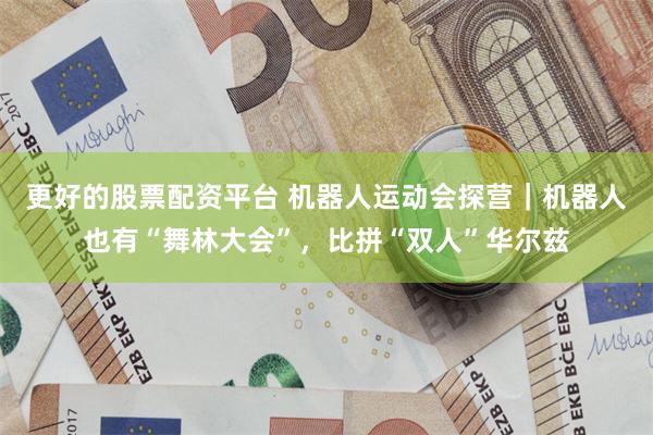 更好的股票配资平台 机器人运动会探营|机器人也有“舞林大会”,比拼“双人”华尔兹