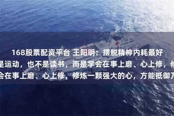 168股票配资平台 王阳明：摆脱精神内耗最好的方法，不是独处，不是运动，也不是读书，而是学会在事上磨、心上修，修炼一颗强大的心，方能抵御万难