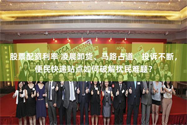 股票配资利率 凌晨卸货、马路占道、投诉不断，便民快递站点如何破解扰民难题？