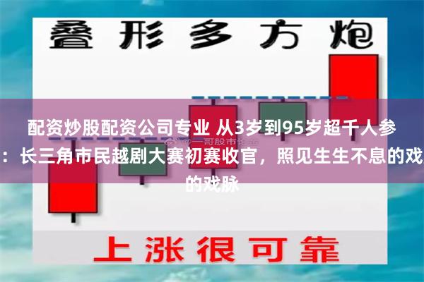 配资炒股配资公司专业 从3岁到95岁超千人参赛：长三角市民越剧大赛初赛收官，照见生生不息的戏脉