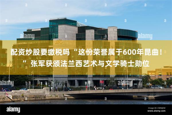 配资炒股要缴税吗 “这份荣誉属于600年昆曲！” 张军获颁法兰西艺术与文学骑士勋位
