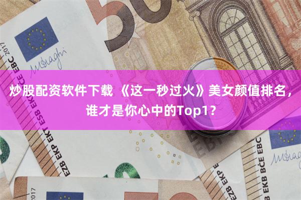 炒股配资软件下载 《这一秒过火》美女颜值排名，谁才是你心中的Top1？