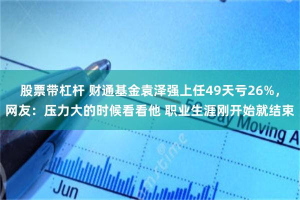 股票带杠杆 财通基金袁泽强上任49天亏26%，网友：压力大的时候看看他 职业生涯刚开始就结束