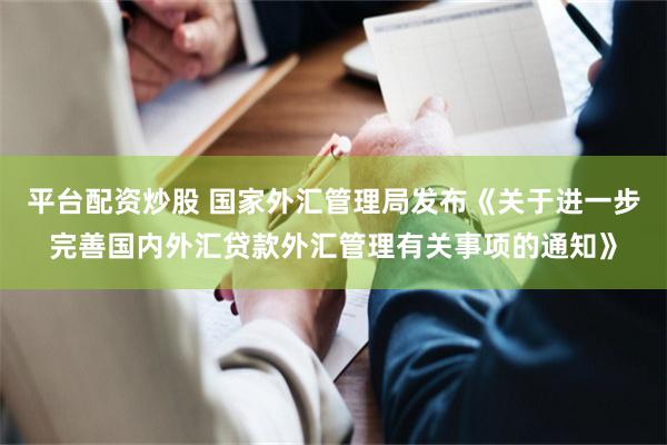 平台配资炒股 国家外汇管理局发布《关于进一步完善国内外汇贷款外汇管理有关事项的通知》