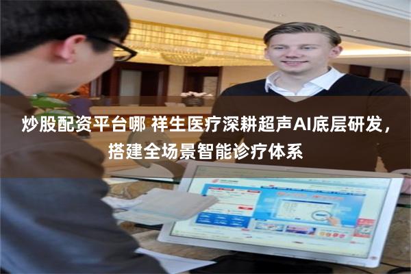 炒股配资平台哪 祥生医疗深耕超声AI底层研发，搭建全场景智能诊疗体系