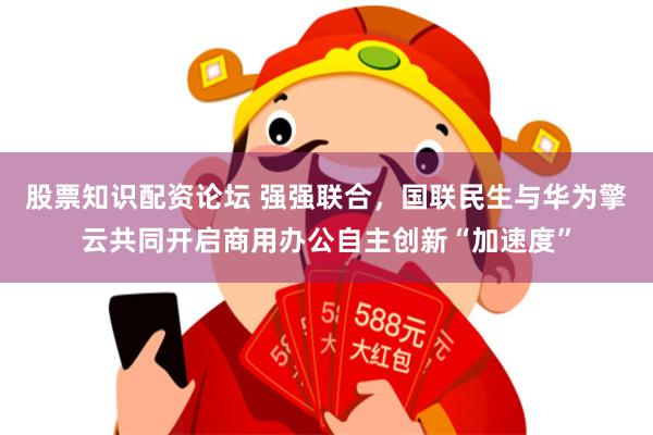 股票知识配资论坛 强强联合，国联民生与华为擎云共同开启商用办公自主创新“加速度”