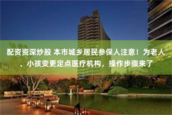 配资资深炒股 本市城乡居民参保人注意！为老人、小孩变更定点医疗机构，操作步骤来了