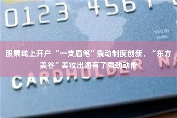 股票线上开户 “一支眉笔”撬动制度创新，“东方美谷”美妆出海有了强劲动能