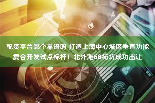 配资平台哪个靠谱吗 打造上海中心城区垂直功能复合开发试点标杆！北外滩68街坊成功出让