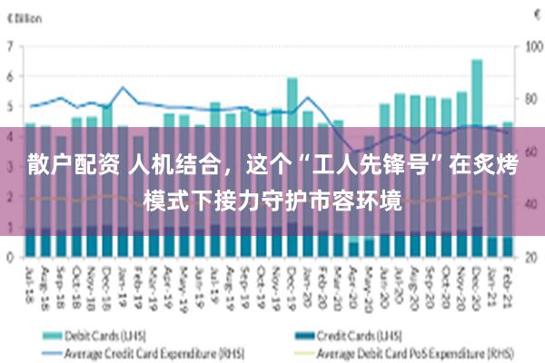 散户配资 人机结合，这个“工人先锋号”在炙烤模式下接力守护市容环境