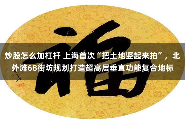 炒股怎么加杠杆 上海首次“把土地竖起来拍”，北外滩68街坊规划打造超高层垂直功能复合地标