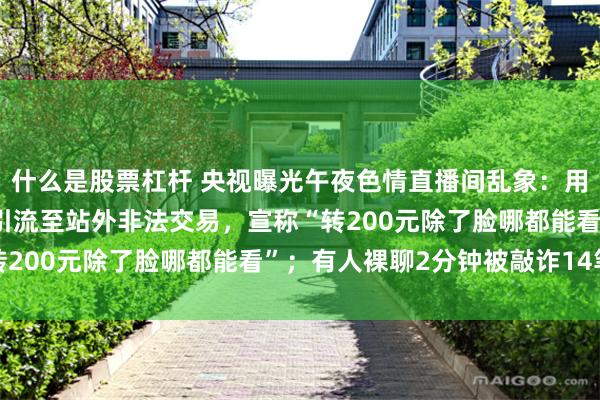 什么是股票杠杆 央视曝光午夜色情直播间乱象：用暗语规避监管，加好友引流至站外非法交易，宣称“转200元除了脸哪都能看”；有人裸聊2分钟被敲诈14笔