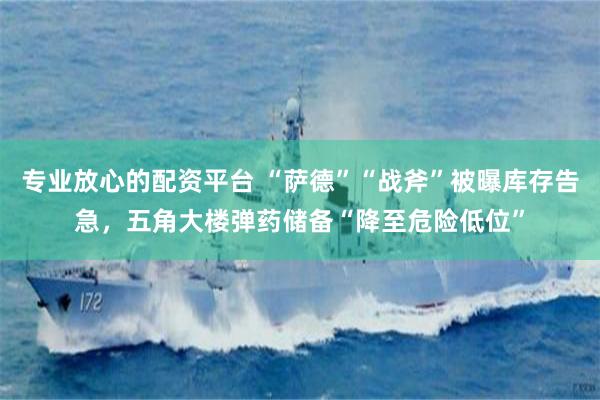 专业放心的配资平台 “萨德”“战斧”被曝库存告急，五角大楼弹药储备“降至危险低位”