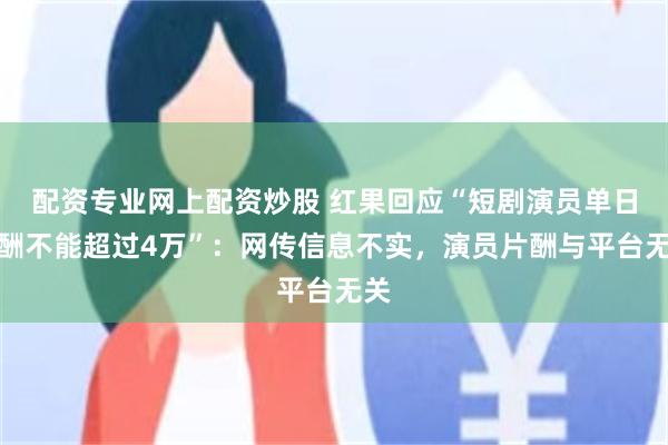 配资专业网上配资炒股 红果回应“短剧演员单日片酬不能超过4万”：网传信息不实，演员片酬与平台无关