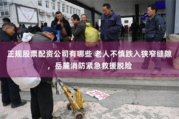 正规股票配资公司有哪些 老人不慎跌入狭窄缝隙，岳麓消防紧急救援脱险