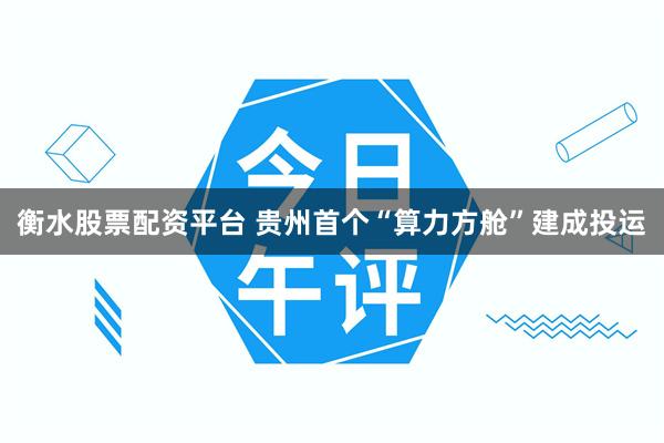 衡水股票配资平台 贵州首个“算力方舱”建成投运