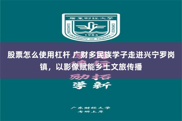 股票怎么使用杠杆 广财多民族学子走进兴宁罗岗镇，以影像赋能乡土文旅传播
