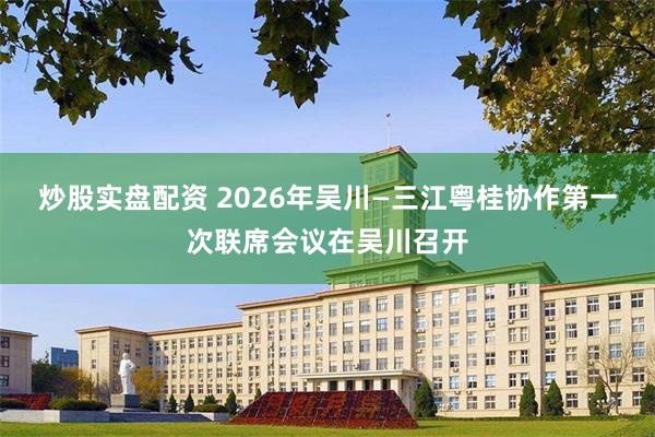 炒股实盘配资 2026年吴川—三江粤桂协作第一次联席会议在吴川召开