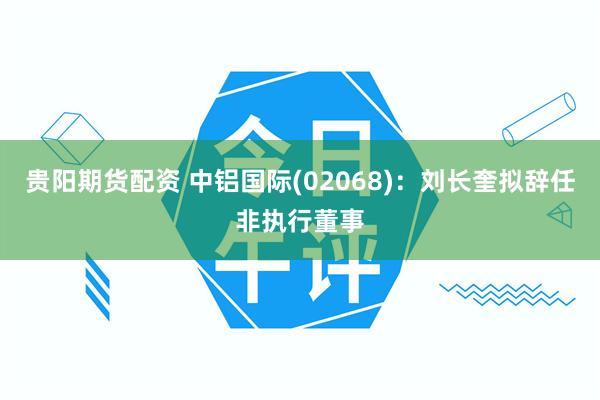 贵阳期货配资 中铝国际(02068)：刘长奎拟辞任非执行董事