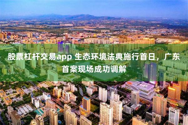 股票杠杆交易app 生态环境法典施行首日，广东首案现场成功调解