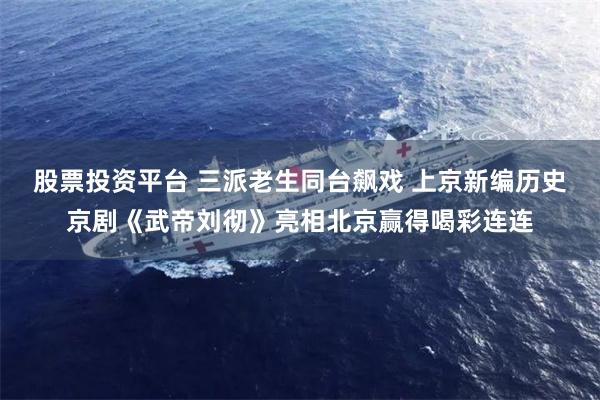 股票投资平台 三派老生同台飙戏 上京新编历史京剧《武帝刘彻》亮相北京赢得喝彩连连