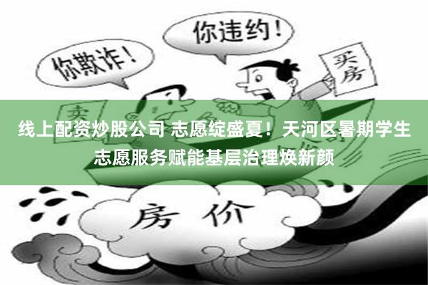 线上配资炒股公司 志愿绽盛夏！天河区暑期学生志愿服务赋能基层治理焕新颜