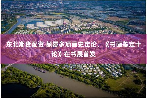东北期货配资 颠覆多项画史定论，《书画鉴定十论》在书展首发