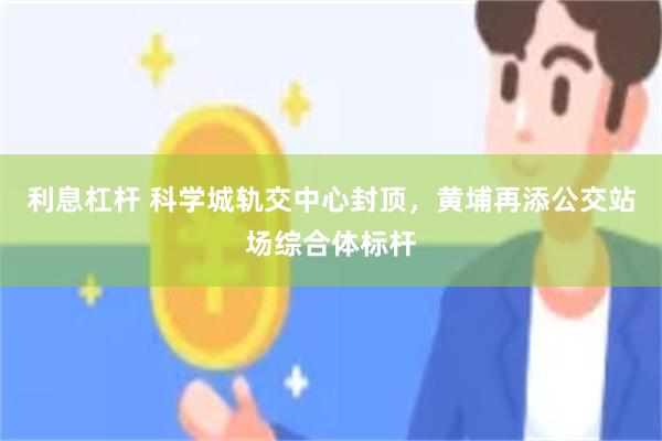 利息杠杆 科学城轨交中心封顶，黄埔再添公交站场综合体标杆