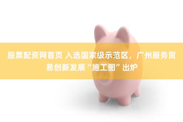 股票配资网首页 入选国家级示范区，广州服务贸易创新发展“施工图”出炉