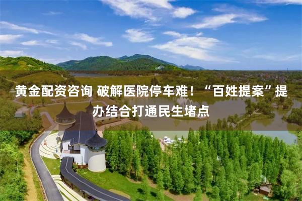 黄金配资咨询 破解医院停车难！“百姓提案”提办结合打通民生堵点