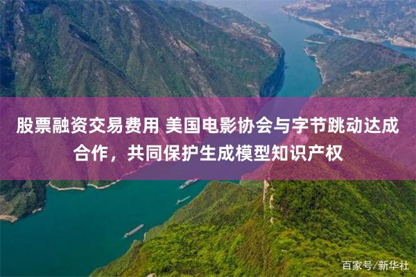 股票融资交易费用 美国电影协会与字节跳动达成合作，共同保护生成模型知识产权