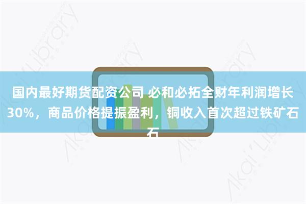 国内最好期货配资公司 必和必拓全财年利润增长30%，商品价格提振盈利，铜收入首次超过铁矿石