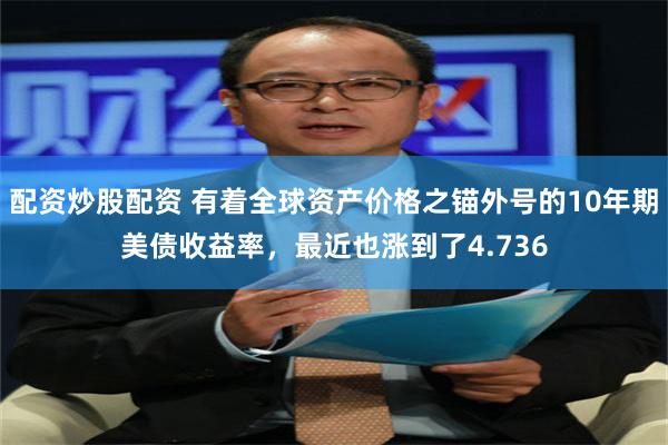 配资炒股配资 有着全球资产价格之锚外号的10年期美债收益率，最近也涨到了4.736
