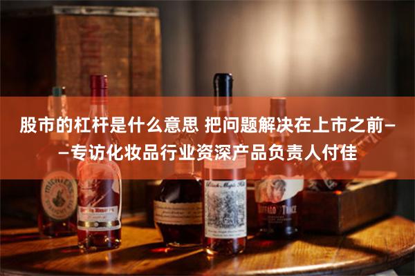 股市的杠杆是什么意思 把问题解决在上市之前——专访化妆品行业资深产品负责人付佳