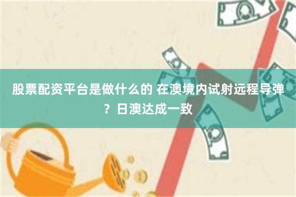 股票配资平台是做什么的 在澳境内试射远程导弹？日澳达成一致