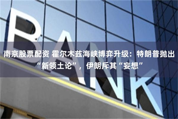 南京股票配资 霍尔木兹海峡博弈升级：特朗普抛出“新领土论”，伊朗斥其“妄想”