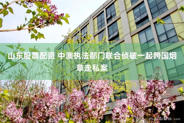 山东股票配资 中澳执法部门联合侦破一起跨国烟草走私案