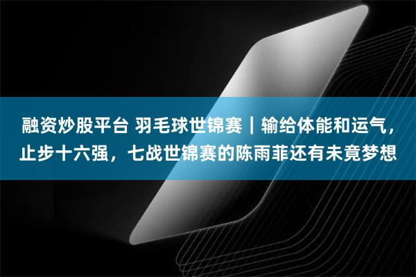 融资炒股平台 羽毛球世锦赛｜输给体能和运气，止步十六强，七战世锦赛的陈雨菲还有未竟梦想