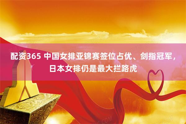 配资365 中国女排亚锦赛签位占优、剑指冠军，日本女排仍是最大拦路虎