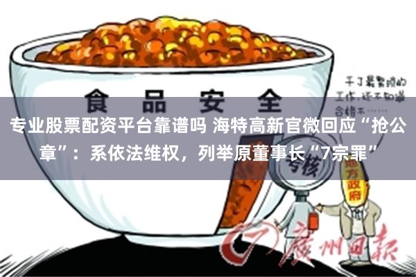 专业股票配资平台靠谱吗 海特高新官微回应“抢公章”：系依法维权，列举原董事长“7宗罪”