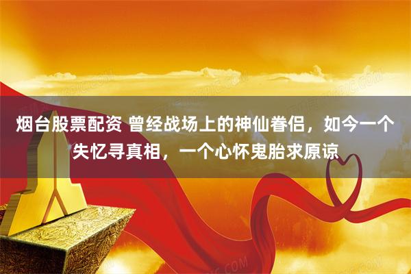 烟台股票配资 曾经战场上的神仙眷侣，如今一个失忆寻真相，一个心怀鬼胎求原谅