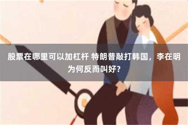 股票在哪里可以加杠杆 特朗普敲打韩国，李在明为何反而叫好？